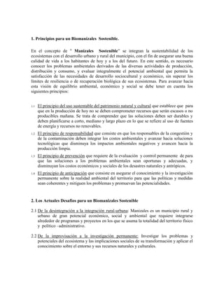 1. Principios para un Biomanizales Sostenible.

En el concepto de " Manizales Sostenible” se integran la sustentabilidad de los
ecosistemas con el desarrollo urbano y rural del municipio, con el fin de asegurar una buena
calidad de vida a los habitantes de hoy y a los del futuro. En este sentido, es necesario
conocer los problemas ambientales derivados de las diversas actividades de producción,
distribución y consumo, y evaluar integralmente el potencial ambiental que permita la
satisfacción de las necesidades de desarrollo sociocultural y económico, sin superar los
límites de resiliencia o de recuperación biológica de sus ecosistemas. Para avanzar hacia
esta visión de equilibrio ambiental, económico y social se debe tener en cuenta los
siguientes principios:


1.1   El principio del uso sustentable del patrimonio natural y cultural que establece que para
      que en la producción de hoy no se deben comprometer recursos que serán escasos o no
      producibles mañana. Se trata de comprender que las soluciones deben ser durables y
      deben planificarse a corto, mediano y largo plazo en lo que se refiere al uso de fuentes
      de energía y recursos no renovables.
1.2   El principio de responsabilidad que consiste en que los responsables de la congestión y
      de la contaminación deben integrar los costos ambientales y avanzar hacia soluciones
      tecnológicas que disminuya los impactos ambientales negativos y avancen hacia la
      producción limpia.
1.3   El principio de prevención que requiere de la evaluación y control permanente de para
      que las soluciones a los problemas ambientales sean oportunas y adecuadas, y
      disminuyan los costos económicos y sociales de los desastres naturales y antrópicos.
1.4   El principio de anticipación que consiste en asegurar el conocimiento y la investigación
      permanente sobre la realidad ambiental del territorio para que las políticas y medidas
      sean coherentes y mitiguen los problemas y promuevan las potencialidades.


2. Los Actuales Desafíos para un Biomanizales Sostenible

2.1 De la desintegración a la integración rural-urbana: Manizales es un municipio rural y
    urbano de gran potencial económico, social y ambiental que requiere integrarse
    alrededor de programas y proyectos en los que se asuma la totalidad del territorio físico
    y político –administrativo.

2.2 De la improvisación a la investigación permanente: Investigar los problemas y
    potenciales del ecosistema y las implicaciones sociales de su transformación y aplicar el
    conocimiento sobre el entorno y sus recursos naturales y culturales.
 