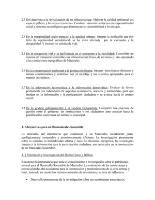 2.3 Del deterioro a la revitalización de su infraestructura: Mejorar la calidad ambiental del
    espacio público y las áreas recreativas. Construir vivienda –entorno con responsabilidad
    social y sistemas tecnológicos que disminuyan la vulnerabilidad y los riesgos.


2.4 De la marginalidad socio-espacial a la equidad urbana: Integrar la población que por
    falta de oportunidad sociolaboral, se ha visto afectada por la exclusión y la
    desigualdad. Y mejorar su calidad de vida.


2.5 De la congestión vial y la ineficiencia en el transporte a la movilidad: Consolidar un
    sistema de transporte sostenible con infraestructura física, de servicios y vías apropiado
    a las condiciones topográficas de Manizales.


2.6 De la contaminación ambiental a la producción limpia: Integrar tecnologías eficientes y
    menos contaminantes y continuar con el reciclaje y los sistemas apropiados para el
    manejo de residuos.


2.7 De la información tecnocrática a la información democrática: Evaluar de forma
    permanente los indicadores de aspectos económicos, sociales y ambientales para que
    incidan en la información y la participación ciudadana y se avance hacia el control
    social.


2.8 De la gestión gubernamental a la Gestión Compartida: Compartir los procesos de
    gestión entre el gobierno, las instituciones y los ciudadanos para avanzar hacia la
    planificación concertada del territorio municipal.


3. Alternativas para un Biomanizales Sostenible

Es necesario dar alternativas que conduzcan a un Manizales socialmente justo,
ecológicamente sustentable y económicamente eficiente. La investigación permanente
sobre la realidad, la habitabilidad urbana y rural, la eficiencia energética, las tecnologías
limpias y la información para la participación ciudadana, son esenciales en la construcción
de un Manizales Sostenible.

3. 1 Valoración e investigación del Medio Físico y Biótico

Reconocer la importancia que tiene el conocimiento e investigación sobre el patrimonio
natural para el Desarrollo Sostenible de Manizales. La evaluación de las restricciones y
potencialidades del ecosistema para la construcción y mantenimiento de su área urbana y
rural, teniendo en cuenta los recursos naturales de su entorno y su área de influencia.

      Desarrollo permanente de la investigación sobre sus ecosistemas estratégicos,
 