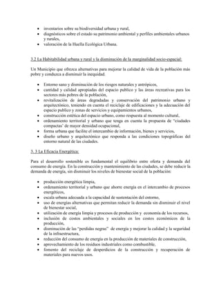    inventarios sobre su biodiversidad urbana y rural,
      diagnósticos sobre el estado su patrimonio ambiental y perfiles ambientales urbanos
       y rurales,
      valoración de la Huella Ecológica Urbana.


3.2 La Habitabilidad urbana y rural y la disminución de la marginalidad socio-espacial:

Un Municipio que ofrezca alternativas para mejorar la calidad de vida de la población más
pobre y conduzca a disminuir la inequidad.

      Entorno sano y disminución de los riesgos naturales y antrópicos,
      cantidad y calidad apropiadas del espacio publico y las áreas recreativas para los
       sectores más pobres de la población,
      revitalización de áreas degradadas y conservación del patrimonio urbano y
       arquitectónico, teniendo en cuenta el reciclaje de edificaciones y la adecuación del
       espacio publico y zonas de servicios y equipamientos urbanos,
      construcción estética del espacio urbano, como respuesta al momento cultural,
      ordenamiento territorial y urbano que tenga en cuenta la propuesta de “ciudades
       compactas’ de mayor densidad ocupacional,
      forma urbana que facilite el intercambio de información, bienes y servicios,
      diseño urbano y arquitectónico que responda a las condiciones topográficas del
       entorno natural de las ciudades.

3. 3 La Eficacia Energética:

Para el desarrollo sostenible es fundamental el equilibrio entre oferta y demanda del
consumo de energía. En la construcción y mantenimiento de las ciudades, se debe reducir la
demanda de energía, sin disminuir los niveles de bienestar social de la población:

      producción energética limpia,
      ordenamiento territorial y urbano que ahorre energía en el intercambio de procesos
       energéticos,
      escala urbana adecuada a la capacidad de sustentación del entorno,
      uso de energías alternativas que permitan reducir la demanda sin disminuir el nivel
       de bienestar social,
      utilización de energía limpia y procesos de producción y economía de los recursos,
      inclusión de costos ambientales y sociales en los costos económicos de la
       producción,
      disminución de las “perdidas negras” de energía y mejorar la calidad y la seguridad
       de la infraestructura,
      reducción del consumo de energía en la producción de materiales de construcción,
      aprovechamiento de los residuos industriales como combustible,
      fomento del reciclaje de desperdicios de la construcción y recuperación de
       materiales para nuevos usos.
 