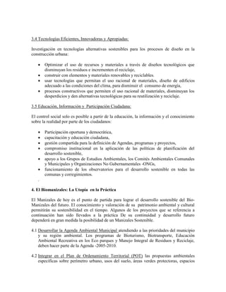 3.4 Tecnologías Eficientes, Innovadoras y Apropiadas:

Investigación en tecnologías alternativas sostenibles para los procesos de diseño en la
construcción urbana:

      Optimizar el uso de recursos y materiales a través de diseños tecnológicos que
       disminuyan los residuos e incrementen el reciclaje,
      construir con elementos y materiales renovables y reciclables.
      usar tecnologías que permitan el uso racional de materiales, diseño de edificios
       adecuado a las condiciones del clima, para disminuir el consumo de energía,
      procesos constructivos que permiten el uso racional de materiales, disminuyan los
       desperdicios y den alternativas tecnológicas para su reutilización y reciclaje.

3.5 Educación, Información y Participación Ciudadana:

El control social solo es posible a partir de la educación, la información y el conocimiento
sobre la realidad por parte de los ciudadanos:

      Participación oportuna y democrática,
      capacitación y educación ciudadana,
      gestión compartida para la definición de Agendas, programas y proyectos,
      compromiso institucional en la aplicación de las políticas de planificación del
       desarrollo sostenible,
      apoyo a los Grupos de Estudios Ambientales, los Comités Ambientales Comunales
       y Municipales y Organizaciones No Gubernamentales -ONGs,
      funcionamiento de los observatorios para el desarrollo sostenible en todas las
       comunas y corregimientos.
   .

4. El Biomanizales: La Utopía en la Práctica

El Manizales de hoy es el punto de partida para lograr el desarrollo sostenible del Bio-
Manizales del futuro. El conocimiento y valoración de su patrimonio ambiental y cultural
permitirán su sostenibilidad en el tiempo. Algunos de los proyectos que se referencia a
continuación han sido llevados a la práctica De su continuidad y desarrollo futuro
dependerá en gran medida la posibilidad de un Manizales Sostenible.

4.1 Desarrollar la Agenda Ambiental Municipal atendiendo a las prioridades del municipio
    y su región ambiental. Los programas de Bioturismo, Biotransporte, Educación
    Ambiental Recreativa en los Eco parques y Manejo Integral de Residuos y Reciclaje,
    deben hacer parte de la Agenda -2005-2010.

4.2 Integrar en el Plan de Ordenamiento Territorial (POT) las propuestas ambientales
    específicas sobre perímetro urbano, usos del suelo, áreas verdes protectoras, espacios
 
