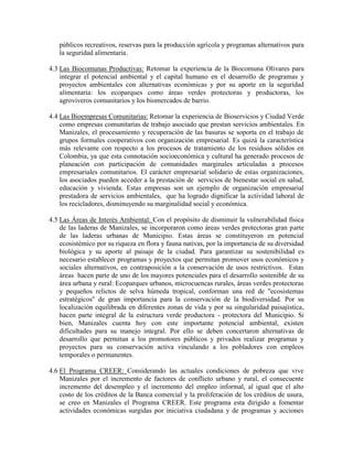 públicos recreativos, reservas para la producción agrícola y programas alternativos para
   la seguridad alimentaria.

4.3 Las Biocomunas Productivas: Retomar la experiencia de la Biocomuna Olivares para
    integrar el potencial ambiental y el capital humano en el desarrollo de programas y
    proyectos ambientales con alternativas económicas y por su aporte en la seguridad
    alimentaria: los ecoparques como áreas verdes protectoras y productoras, los
    agroviveros comunitarios y los biomercados de barrio.

4.4 Las Bioempresas Comunitarias: Retomar la experiencia de Bioservicios y Ciudad Verde
    como empresas comunitarias de trabajo asociado que prestan servicios ambientales. En
    Manizales, el procesamiento y recuperación de las basuras se soporta en el trabajo de
    grupos formales cooperativos con organización empresarial. Es quizá la característica
    más relevante con respecto a los procesos de tratamiento de los residuos sólidos en
    Colombia, ya que esta connotación socioeconómica y cultural ha generado procesos de
    planeación con participación de comunidades marginales articuladas a procesos
    empresariales comunitarios. El carácter empresarial solidario de estas organizaciones,
    los asociados pueden acceder a la prestación de servicios de bienestar social en salud,
    educación y vivienda. Estas empresas son un ejemplo de organización empresarial
    prestadora de servicios ambientales, que ha logrado dignificar la actividad laboral de
    los recicladores, disminuyendo su marginalidad social y económica.

4.5 Las Áreas de Interés Ambiental: Con el propósito de disminuir la vulnerabilidad física
    de las laderas de Manizales, se incorporaron como áreas verdes protectoras gran parte
    de las laderas urbanas de Municipio. Estas áreas se constituyeron en potencial
    ecosistémico por su riqueza en flora y fauna nativas, por la importancia de su diversidad
    biológica y su aporte al paisaje de la ciudad. Para garantizar su sostenibilidad es
    necesario establecer programas y proyectos que permitan promover usos económicos y
    sociales alternativos, en contraposición a la conservación de usos restrictivos. Estas
    áreas hacen parte de uno de los mayores potenciales para el desarrollo sostenible de su
    área urbana y rural: Ecoparques urbanos, microcuencas rurales, áreas verdes protectoras
    y pequeños relictos de selva húmeda tropical, conforman una red de "ecosistemas
    estratégicos" de gran importancia para la conservación de la biodiversidad. Por su
    localización equilibrada en diferentes zonas de vida y por su singularidad paisajística,
    hacen parte integral de la estructura verde productora - protectora del Municipio. Si
    bien, Manizales cuenta hoy con este importante potencial ambiental, existen
    dificultades para su manejo integral. Por ello se deben concertaron alternativas de
    desarrollo que permitan a los promotores públicos y privados realizar programas y
    proyectos para su conservación activa vinculando a los pobladores con empleos
    temporales o permanentes.

4.6 El Programa CREER: Considerando las actuales condiciones de pobreza que vive
    Manizales por el incremento de factores de conflicto urbano y rural, el consecuente
    incremento del desempleo y el incremento del empleo informal, al igual que el alto
    costo de los créditos de la Banca comercial y la proliferación de los créditos de usura,
    se creo en Manizales el Programa CREER. Este programa esta dirigido a fomentar
    actividades económicas surgidas por iniciativa ciudadana y de programas y acciones
 