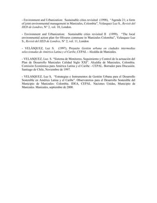 - Environment and Urbanization: Sustainable cities revisited (1998), “Agenda 21; a form
of joint environmental management in Manizales, Colombia”, Velasquez Luz S., Revisit del
IIED de Londres, N° 2, vol. 10, London.

- Environment and Urbanization: Sustainable cities revisited II (1999), “The local
environmental action plan for Olivares commune in Manizales Colombia”, Velasquez Luz
S., Revisit del IIED de Londres, N° 2, vol. 11, London

- VELÁSQUEZ, Luz S. (1997), Proyecto Gestión urbana en ciudades intermedias
seleccionadas de América Latina y el Caribe, CEPAL - Alcaldía de Manizales.

- VELASQUEZ, Luz. S. “Sistema de Monitoreo, Seguimiento y Control de la actuación del
Plan de Desarrollo Manizales Calidad Siglo XXI”. Alcaldía de Manizales, Colombia.
Comisión Económica para América Latina y el Caribe - CEPAL. Borrador para Discusión.
Santiago de Chile, Noviembre de 1997.

- VELASQUEZ, Luz S, “Estrategias e Instrumentos de Gestión Urbana para el Desarrollo
Sostenible en América Latina y el Caribe”. Observatorios para el Desarrollo Sostenible del
Municipio de Manizales- Colombia. IDEA, CEPAL. Naciones Unidas, Municipio de
Manizales. Manizales, septiembre de 2000.
 