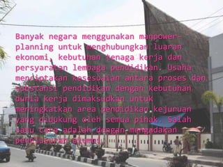 Banyak negara menggunakan manpower-
planning untuk menghubungkan luaran
ekonomi, kebutuhan tenaga kerja dan
persyaratan lembaga pendidikan. Usaha
menciptakan kesesuaian antara proses dan
substansi pendidikan dengan kebutuhan
dunia kerja dimaksudkan untuk
meningkatkan area pendidikan kejuruan
yang didukung oleh semua pihak. Salah
satu cara adalah dengan mengadakan
penelusuran alumni.
 