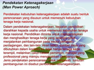 Pendekatan Ketenagakerjaan
(Man Power Aproach)
Pendekatan kebutuhan ketenagakerjaan adalah suatu bentuk
perencanaan yang disusun untuk memenuhi kebutuhan
tenaga kerja nasional.
Dalam pendekatan ketenagakerjaan, kegiatan pendidikan
diarahkan kepada usaha untuk memenuhi kebutuhan tenaga
kerja nasional. Pendidikan diminta untuk mempersiapkan
dan menghasilkan tenaga kerja yang terampil untuk
menjalankan pembangunan pada sector pertanian,
perdagangan, dan lain-lain. Akan tetapi, sumber daya yang
dibutuhkan dalam konteks ini, tidak hanya tenaga kerja
terampil, melainkan calon-calaon pemimpin, manajer yang
professional yang mampu mengerakkan pembangunan.
Jenis pendekatan perencanaan untuk menjawab tuntutan
pembangunan ini disebut pendekatan ketenagakerjaan.
 