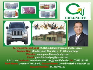 For more info, visit us at 27, Oshindeinde Crescent, Okota, Lagos.
Seminar Day: Mondays and Thursdays – 11.00 am prompt
Website: www.greenlifeonefamily.com,
E-mail: greenlifefamilyng@yahoo.com
Join Us on Facebook: www.facebook.com/greenlifefamily, Tel: 07033111883
Bank Name: Guaranty Trust Bank, Account Name: Greenlife Herbal Network Ltd
Account Number: 247223943110

 