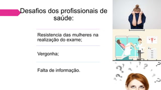 Desafios dos profissionais de
saúde:
Resistencia das mulheres na
realização do exame;
Vergonha;
Falta de informação.
 