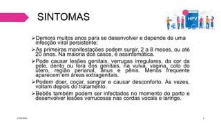 SINTOMAS
Demora muitos anos para se desenvolver e depende de uma
infecção viral persistente;
As primeiras manifestações podem surgir, 2 a 8 meses, ou até
20 anos. Na maioria dos casos, é assintomática.
Pode causar lesões genitais, verrugas irregulares, da cor da
pele, dento ou fora dos genitais, na vulva, vagina, colo do
útero, região perianal, ânus e pênis. Menos frequente
aparecem em áreas extragenitais.
Podem doer, coçar, sangrar e causar desconforto. Às vezes,
voltam depois do tratamento.
Bebês também podem ser infectados no momento do parto e
desenvolver lesões verrucosas nas cordas vocais e laringe.
21/03/2023 3
 