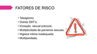 FATORES DE RISCO
• Tabagismo;
• Outras DST’s;
• Iniciação sexual precoce;
• Multiplicidade de parceiros sexuais;
• Higiene intima inadequada;
• Multiparidade;
 
