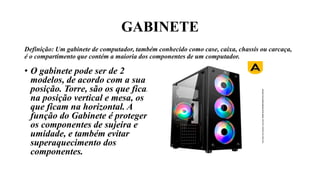 GABINETE
Definição: Um gabinete de computador, também conhecido como case, caixa, chassis ou carcaça,
é o compartimento que contém a maioria dos componentes de um computador.
• O gabinete pode ser de 2
modelos, de acordo com a sua
posição. Torre, são os que ficam
na posição vertical e mesa, os
que ficam na horizontal. A
função do Gabinete é proteger
os componentes de sujeira e
umidade, e também evitar
superaquecimento dos
componentes.
 