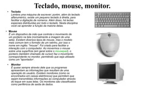 Teclado, mouse, monitor.
• Teclado
Lembra uma máquina de escrever; porém, além do teclado
alfanumérico, existe um pequeno teclado à direita, para
facilitar a digitação de números. Além disso, há teclas
especiais distribuídas por todo o teclado. Nesta disciplina
você vai aprender a função da maioria delas.
• Mouse
É um dispositivo de mão que controla o movimento de
um ponteiro na tela (normalmente a imagem de uma
seta). Existem diversos tipos de mouse, mas o modelo
mais comum tem o formato de um ratinho, por isso o
nome em inglês: "mouse". Foi criado para facilitar a
interação com o computador. Ao movermos o mouse
sobre uma superfície (em geral sobre o mousepad), o
ponteiro (também chamado de cursor) faz o movimento
correspondente no monitor, permitindo que seja utilizado
como um "apontador“.
• Monitor
É quase sempre através dele que os programas
apresentam as informações que resultam de uma
operação do usuário. Existem monitores (como os
encontrados em caixas eletrônicos) que permitem que
sejam transmitidas informações ao computador através
do toque em suas telas. Os monitores são classificados
como periféricos de saída de dados.
 