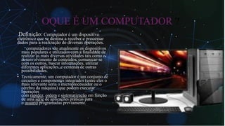 OQUE É UM COMPUTADOR ?
Definição: Computador é um dispositivo
eletrônico que se destina a receber e processar
dados para a realização de diversas operações.
• Os computadores são atualmente os dispositivos
mais populares e utilizados com a finalidade de
realizar as mais diversas atividades tais como o
desenvolvimento de conteúdos, comunicar-se
com os outros, buscar informações, utilizar
diferentes aplicações, e centenas de outras
possibilidades.
• Tecnicamente, um computador é um conjunto de
circuitos e componentes integrados (entre eles o
mais relevante seria o microprocessador ou o
cérebro da máquina) que podem executar
operações
com rapidez, ordem e sistematização em função
de uma série de aplicações práticas para
o usuário programadas previamente.
 