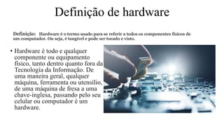 Definição de hardware
Definição: Hardware é o termo usado para se referir a todos os componentes físicos de
um computador. Ou seja, é tangível e pode ser tocado e visto.
• Hardware é todo e qualquer
componente ou equipamento
físico, tanto dentro quanto fora da
Tecnologia da Informação. De
uma maneira geral, qualquer
máquina, ferramenta ou utensílio,
de uma máquina de fresa a uma
chave-inglesa, passando pelo seu
celular ou computador é um
hardware.
 