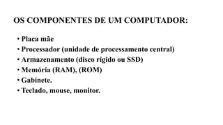 OS COMPONENTES DE UM COMPUTADOR:
• Placa mãe
• Processador (unidade de processamento central)
• Armazenamento (disco rígido ou SSD)
• Memória (RAM), (ROM)
• Gabinete.
• Teclado, mouse, monitor.
 