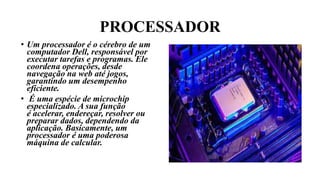 PROCESSADOR
• Um processador é o cérebro de um
computador Dell, responsável por
executar tarefas e programas. Ele
coordena operações, desde
navegação na web até jogos,
garantindo um desempenho
eficiente.
• É uma espécie de microchip
especializado. A sua função
é acelerar, endereçar, resolver ou
preparar dados, dependendo da
aplicação. Basicamente, um
processador é uma poderosa
máquina de calcular.
 
