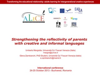 Transforming the educational relationship: adults learning for intergenerational creative experiences
Strengthening the reflectivity of parents
with creative and informal languages​​
Umberto Margiotta, Università Ca’ Foscari Venezia (Italia)
margiot@unive.it
Elena Zambianchi, PhD Student, Università Ca’ Foscari Venezia (Italia)
e.zambianchi@inwind.it
International conference
24-25 October 2013 - Bucharest, Romania
 