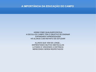 A IMPORTÂNCIA DA EDUCAÇÃO DO CAMPO




          ASSIM COMO QUALQUER ESCOLA
  A ESCOLA DO CAMPO TEM O OBJETIVO DE ENSINAR
            EXPANDINDO APRENDIZAGEM
       HÁ ALUNOS COM INSTINTO DE ESTUDAR!

          ALUNOS QUE VEM DE LONGE...
       ENFRENTANDO MUITOS OBSTÁCULOS
       LUTANDO E VENCENDO A DISTÂNCIA
        MERECENDO SEREM RESPEITADOS!
 