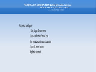 PARÓDIA DA MÚSICA:TEM QUEM ME AMA ( Zélias)
                      TEMA: EDUCAÇÃO DO CAMPO
                                                          O LUGAR ONDE MORO




Vou pescar uns bagres
                                Bom já que não tem sereia
                               Aqui é muito bom é muito legal
                              Tem gente cortando cana no caminho
                               Aqui nós temos farturas 
                              Aqui não falta nada
 