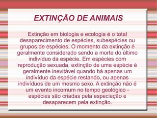 EXTINÇÃO DE ANIMAIS
Extinção em biologia e ecologia é o total
desaparecimento de espécies, subespécies ou
grupos de espéci...