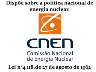 Dispõe sobre a política nacional de
energia nuclear.
Lei n°4.118,de 27 de agosto de 1962
 