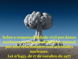 Sobre a responsabilidade civil por danos
nucleares e a responsabilidade criminal
por atos relacionados com atividades
nucleares.
Lei n°6453, de 17 de outubro de 1977
 