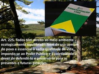Art. 225. Todos têm direito ao meio ambiente
ecologicamente equilibrado, bem de uso comum
do povo e essencial à sadia qualidade de vida,
impondo-se ao Poder Público e à coletividade o
dever de defendê-lo e preservá-lo para as
presentes e futuras gerações.
 