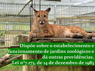 Dispõe sobre o estabelecimento e
funcionamento de jardins zoológicos e
dá outras providências.
Lei n°7.173, de 14 de dezembro de 1983
 
