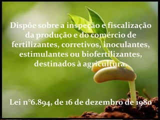 Dispõe sobre a inspeção e fiscalização da produção
e do comércio de fertilizantes, corretivos,
inoculantes, estimulantes ou biofertilizantes,
destinados à agricultura.
Lei n°6.894, de 16 de dezembro de 1980
Dispõe sobre a inspeção e fiscalização
da produção e do comércio de
fertilizantes, corretivos, inoculantes,
estimulantes ou biofertilizantes,
destinados à agricultura.
Lei n°6.894, de 16 de dezembro de 1980
 