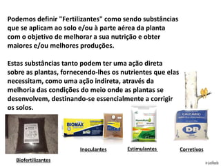 Podemos definir "Fertilizantes" como sendo substâncias
que se aplicam ao solo e/ou à parte aérea da planta
com o objetivo de melhorar a sua nutrição e obter
maiores e/ou melhores produções.
Estas substâncias tanto podem ter uma ação direta
sobre as plantas, fornecendo-lhes os nutrientes que elas
necessitam, como uma ação indireta, através da
melhoria das condições do meio onde as plantas se
desenvolvem, destinando-se essencialmente a corrigir
os solos.
Biofertilizantes
Inoculantes Estimulantes Corretivos
 
