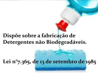 Dispõe sobre a fabricação de
Detergentes não Biodegradáveis.
Lei n°7.365, de 13 de setembro de 1985
 