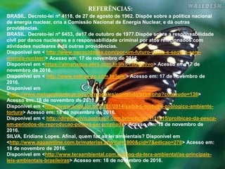 BRASIL. Decreto-lei nº 4118, de 27 de agosto de 1962. Dispõe sobre a política nacional
de energia nuclear, cria a Comissão Nacional de Energia Nuclear, e dá outras
providências.
BRASIL. Decreto-lei nº 6453, de17 de outubro de 1977.Dispõe sobre a responsabilidade
civil por danos nucleares e a responsabilidade criminal por atos relacionados com
atividades nucleares e dá outras providências.
Disponível em < http://www.oecocidades.com/por-um-futuro-verde-e-seguro-sem-
energia-nuclear/> Acesso em: 17 de novembro de 2016.
Disponível em <https://almanaque.abril.com.br/lixo-radioativo> Acesso em: 17 de
novembro de 2016.
Disponível em < http://www.sebrae-sc.com.br/leis/> Acesso em: 17 de novembro de
2016.
Disponível em
<http://www.meioambiente.pr.gov.br/modules/conteudo/print.php?conteudo=138>
Acesso em: 18 de novembro de 2016.
Disponível em <http://www.anda.jor.br/25/01/2014/saiba-5-motivos-zoologico-ambiente-
tortura> Acesso em: 18 de novembro de 2016.
Disponível em < http://direito-vivo.jusbrasil.com.br/noticias/1111015/proibicao-da-pesca-
em-periodos-de-reproducao-podera-ser-ampliada> Acesso em: 18 de novembro de
2016.
SILVA, Eridiane Lopes. Afinal, quem faz as lei ambientais? Disponível em
<http://www.aguaonline.com.br/materias.php?id=1800&cid=7&edicao=278> Acesso em:
18 de novembro de 2016.
Disponível em <http://www.teraambiental.com.br/blog-da-tera-ambiental/as-principais-
leis-ambientais-brasileiras> Acesso em: 18 de novembro de 2016.
REFERÊNCIAS:
 