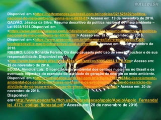 Disponível em <https://nathymendes.jusbrasil.com.br/noticias/321528492/politica-
nacional-do-meio-ambiente-pnma-lei-n-6938-81> Acesso em: 19 de novembro de 2016.
GALVÃO, Jéssica da Silva. Resumo descritivo da política nacional do meio ambiente –
Lei 6938/1981.Disponível em
<https://www.portaleducacao.com.br/direito/artigos/23871/resumo-descritivo-dapolitica-
nacional-de-meio-ambiente-lei-6938-1981> Acesso em: 19 de novembro de 2016.
Disponível em <https://www.greenme.com.br/informar-se/lixo-e-reciclagem/1238-
biodegradavel-e-nao-biodegradavel-qual-a-diferenca> Acesso em: 19 de novembro de
2016.
RIBEIRO, Lúcio Ronaldo Pereira. Do dano causado pelo uso de energia nuclear e de sua
responsabilidade. Disponível em
<http://www.buscalegis.ufsc.br/revistas/files/anexos/6995-6994-1-PB.htm> Acesso em:
19 de novembro de 2016.
SOUZA, Vinicius Luiz. O licenciamento ambiental dos centros nucleares no Brasil e os
eventuais impactos do exercício da atividade de geração de energia ao meio ambiente.
Disponível em <http://rsadvogados.jusbrasil.com.br/artigos/210814634/o-licenciamento-
ambiental-dos-centros-nucleares-no-brasil-e-os-eventuais-impactos-do-exercicio-da-
atividade-de-geracao-e-exploracao-de-energia-ao-meio-ambiente> Acesso em: 20 de
novembro de 2016.
Disponível
em<http://www.geografia.fflch.usp.br/graduacao/apoio/Apoio/Apoio_Fernanda/
lei_4771_codigo_florestal.pdf> Acesso em: 20 de novembro de 2016.
 