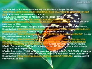 FUKUDA, Olinda k. Elementos de Cartografia Sistemática. Disponível em
<http://mcais.com.br/index.php/noticias/item/87-novo-c%C3%B3digo-florestal-lei-n-12651-
2012> Acesso em: 20 de novembro de 2016.
FELÍCIO, Murilo Bernardes de Almeida. O novo código Florestal – Lei
12651/2012.Disponível em <http://www2.camara.leg.br/documentos-e-
pesquisa/publicacoes/estnottec/areas-da-conle/tema16/2005_4125.pdf> Acesso em: 20 de
novembro de 2016.
MARINHO, Cláudia Gaspar Pompeo. Da responsabilidade civil e penal por dano nuclear.
Disponível em <http://www.direitonet.com.br/artigos/exibir/7370/Da-responsabilidade-civil-
e-penal-por-dano-nuclear> Acesso em: 20 de novembro de 2016.
Disponível em <https://trilhaseprosas.com/2014/03/16/area-de-protecao-ambiental/> Acesso
em: 20 de novembro de 2016.
Disponível em <http://ruralpecuaria.com.br/tecnologia-e-manejo/agrotoxicos/governo-
altera-decreto-sobre-inspecao-e-fiscalizacao-da-producao-e-comercio-de-fertilizantes-
corretivos-inoculantes-ou-biofertilizantes.html> Acesso em: 20 de novembro de 2016.
BRASIL. Decreto-Lei nº 7365, de 13 de setembro de 1985. Dispõe sobre a fabricação de
detergente não-biodegradáveis.
BRASIL. Decreto Lei nº 7563, de 19 de dezembro de 1986. Institui o PRO-FRUTI – Programa
Nacional de Arborização urbana com árvores frutíferas r determinas outras providências.
Disponível em <https://pt.wikipedia.org/wiki/Arboriza%C3%A7%C3%A3o> Acesso em: 20
de novembro de 2016.
 