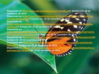 Disponível em <http://www.szb.org.br/arquivos/in-02-szb.pdf> Acesso em: 20 de
novembro de 2016.
Disponível em <http://www.turmadobigua.com.br/forum/topic/6982-an%C3%A1lise-
da-nova-lei-de-pesca/> Acesso em: 20 de novembro de 2016.
Disponível em
<http://www.greenpeace.org/portugal/Global/portugal/report/2008/6/lista-vermelha-
peixes.pdf> Acesso em: 20 de novembro de 2016.
Disponível em
<http://direitoambiental.jimdo.com/legisla%C3%A7%C3%A3o/legisla%C3%A7%C3%
A3o-tem%C3%A1tica/fauna/> Acesso em: 20 de novembro de 2016.
Disponível em <http://www.inb.gov.br/pt-br/LeiAcesso/?secao_id=153&campo=2146>
Acesso em: 20 de novembro de 2016.
Disponível em<http://rxeco.blogspot.com.br/2014/02/entenda-politica-nacional-do-
meio.html> Acesso em 26 de novembro de 2016.
Disponível em http://plantasonya.blogspot.com.br/2009/05/o-que-sao-fertilizantes-e-
para-que.htm>Acesso em 28 de novembro de 2016.
 