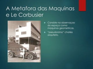 A Metafora das Maquinas
e Le Corbusier
 Consiste na observaçao
do espaço como
maquinas geometricas.
 “pseudonimo” charle...