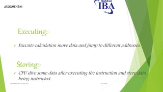 ASSIGMENT#1
Executing:-
 Execute calculation move data and jump to different addresses.
Storing:-
 CPU dive some data after executing the instruction and store data
being instructed.
5/5/2018INFORMATION TECNOLOGY
 