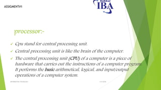 ASSIGMENT#1
processor:-
 Cpu stand for central processing unit.
 Central processing unit is like the brain of the computer.
 The central processing unit (CPU) of a computer is a piece of
hardware that carries out the instructions of a computer program.
It performs the basic arithmetical, logical, and input/output
operations of a computer system.
5/5/2018INFORMATION TECNOLOGY
 