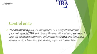 ASSIGMENT#1
Control unit:-
 The control unit (CU) is a component of a computer's central
processing unit(CPU) that directs the operation of the processor. It
tells the computer's memory, arithmetic/logic unit and input and
output devices how to respond to a program's instructions.
5/5/2018INFORMATION TECNOLOGY
 