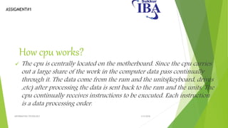 ASSIGMENT#1
How cpu works?
 The cpu is centrally located on the motherboard. Since the cpu carries
out a large share of the work in the computer data pass continually
through it. The data come from the ram and the units(keyboard, drives
,etc) after processing the data is sent back to the ram and the units. The
cpu continually receives instructions to be executed. Each instruction
is a data processing order.
5/5/2018INFORMATION TECNOLOGY
 