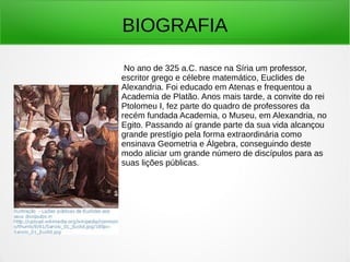 BIOGRAFIA
No ano de 325 a.C. nasce na Síria um professor,
escritor grego e célebre matemático, Euclides de
Alexandria. Foi educado em Atenas e frequentou a
Academia de Platão. Anos mais tarde, a convite do rei
Ptolomeu I, fez parte do quadro de professores da
recém fundada Academia, o Museu, em Alexandria, no
Egito. Passando aí grande parte da sua vida alcançou
grande prestígio pela forma extraordinária como
ensinava Geometria e Álgebra, conseguindo deste
modo aliciar um grande número de discípulos para as
suas lições públicas.
 