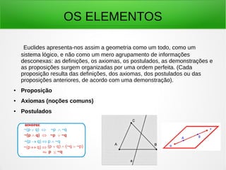 OS ELEMENTOS
Euclides apresenta-nos assim a geometria como um todo, como um
sistema lógico, e não como um mero agrupamento de informações
desconexas: as definições, os axiomas, os postulados, as demonstrações e
as proposições surgem organizadas por uma ordem perfeita. (Cada
proposição resulta das definições, dos axiomas, dos postulados ou das
proposições anteriores, de acordo com uma demonstração).
● Proposição
● Axiomas (noções comuns)
● Postulados
 