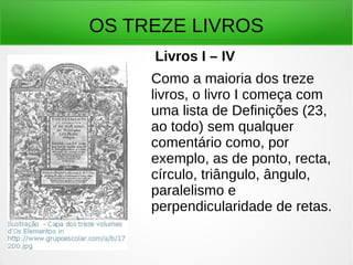 OS TREZE LIVROS
Livros I – IV
Como a maioria dos treze
livros, o livro I começa com
uma lista de Definições (23,
ao todo) sem qualquer
comentário como, por
exemplo, as de ponto, recta,
círculo, triângulo, ângulo,
paralelismo e
perpendicularidade de retas.
 