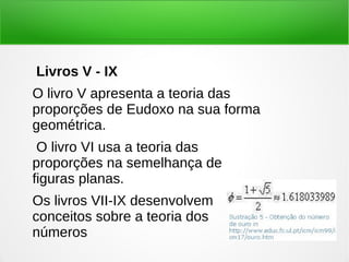 Livros V - IX
O livro V apresenta a teoria das
proporções de Eudoxo na sua forma
geométrica.
O livro VI usa a teoria das
proporções na semelhança de
figuras planas.
Os livros VII-IX desenvolvem
conceitos sobre a teoria dos
números
 