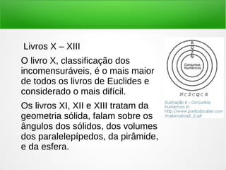 Livros X – XIII
O livro X, classificação dos
incomensuráveis, é o mais maior
de todos os livros de Euclides e
considerado o mais difícil.
Os livros XI, XII e XIII tratam da
geometria sólida, falam sobre os
ângulos dos sólidos, dos volumes
dos paralelepípedos, da pirâmide,
e da esfera.
 