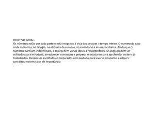 OBJETIVO GERAL-
Os números estão por toda parte e está integrado à vida das pessoas o tempo inteiro. O numero da casa
onde moramos, no relógio, na etiqueta das roupas, no calendário e assim por diante. Ainda que os
números pareçam indecifráveis, a criança tem varias ideias a respeito deles. Os jogos podem ser
utilizados para introduzir, amadurecer conteúdos e preparar o estudante para aprofundar os itens já
trabalhados. Devem ser escolhidos e preparados com cuidado para levar o estudante a adquirir
conceitos matemáticos de importância
.
 