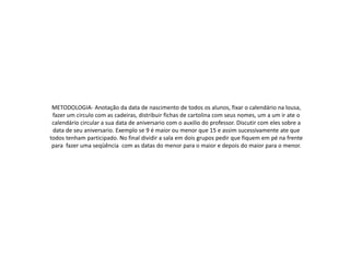 METODOLOGIA- Anotação da data de nascimento de todos os alunos, fixar o calendário na lousa,
fazer um circulo com as cadeiras, distribuir fichas de cartolina com seus nomes, um a um ir ate o
calendário circular a sua data de aniversario com o auxilio do professor. Discutir com eles sobre a
data de seu aniversario. Exemplo se 9 é maior ou menor que 15 e assim sucessivamente ate que
todos tenham participado. No final dividir a sala em dois grupos pedir que fiquem em pé na frente
para fazer uma seqüência com as datas do menor para o maior e depois do maior para o menor.
 