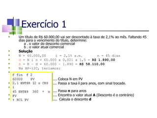 Exercício 1 Um título de R$ 60.000,00 vai ser descontado à taxa de 2,1% ao mês. Faltando 45 dias para o vencimento do título, determine: a . o valor do desconto comercial b . o valor atual comercial  Solução N = 60.000,00 i = 2,1% a.m.   n = 45 dias d  = N i n = 60.000 x 0,021 x 1,5 =  R$ 1.890,00 A  = N – d = 60.000 – 1.890 =  R$ 58.110,00 Na HP-12C, teríamos:     .... Coloca N em PV .... Passa a taxa  i  para anos, com sinal trocado.   .... Passa  n  para anos .... Encontra o valor atual  A  (Desconto é o contrário)‏ ....  Calcula o desconto  d 