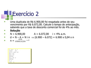 Exercício 2 Uma duplicata de R$ 6.900,00 foi resgatada antes de seu vencimento por R$ 6.072,00. Calcule o tempo de antecipação, sabendo que a taxa de desconto comercial foi de 4% ao mês.  Solução N = 6.900,00 A = 6.072,00 i = 4% a.m. d = N – A = N i n    (6.900 – 6.072) = 6.900 x 0,04 x n n =  