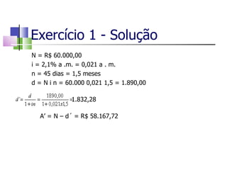 Exercício 1 - Solução N = R$ 60.000,00 i = 2,1% a .m. = 0,021 a . m. n = 45 dias = 1,5 meses d = N i n = 60.000 0,021 1,5 = 1.890,00    1.832,28 A’ = N – d´ = R$ 58.167,72 