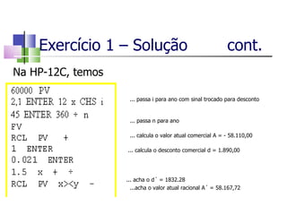 Exercício 1 – Solução  cont. Na HP-12C, temos ... passa i para ano com sinal trocado para desconto comercial   ... passa n para ano     ... calcula o valor atual comercial A = - 58.110,00   ... calcula o desconto comercial d = 1.890,00     ... acha o d´ = 1832.28 ...acha o valor atual racional A´ = 58.167,72 