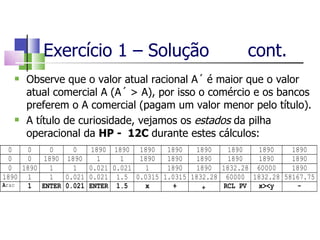 Exercício 1 – Solução  cont. Observe que o valor atual racional A´ é maior que o valor atual comercial A (A´ > A), por isso o comércio e os bancos preferem o A comercial (pagam um valor menor pelo título). A título de curiosidade, vejamos os  estados  da pilha operacional da  HP -  12C  durante estes cálculos: 